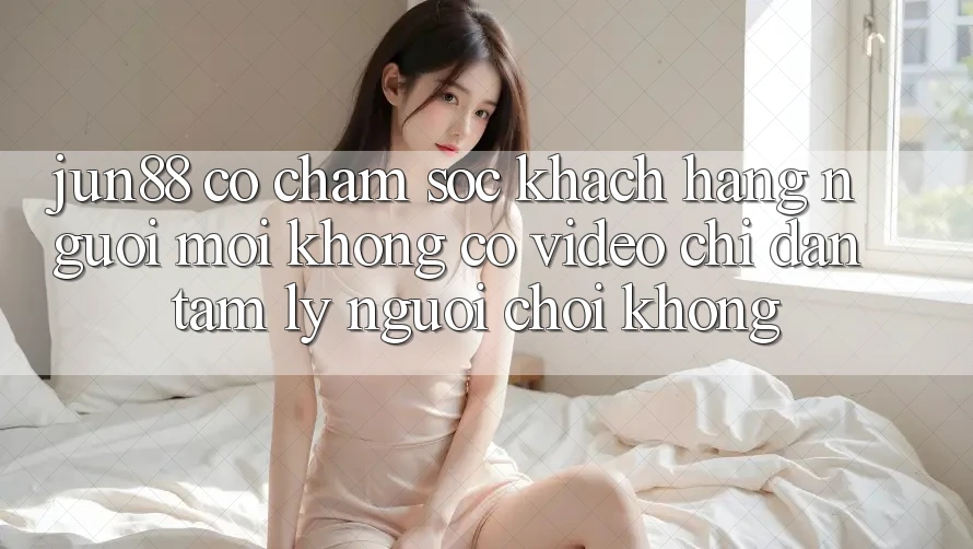 Jun88 có chăm sóc khách hàng người mới không? Có video chỉ dẫn tâm lý người chơi không? Jun88 có chăm sóc khách hàng người mới không? Có video chỉ dẫn tâm lý người chơi không?