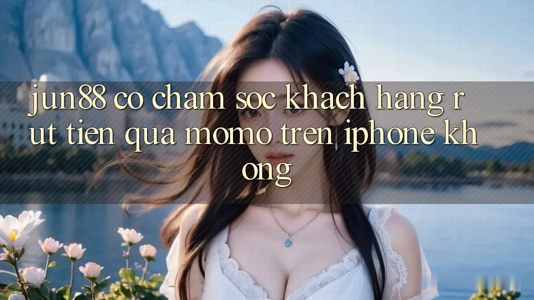 Jun88 có chăm sóc khách hàng rút tiền qua Momo trên iPhone không? Jun88 có chăm sóc khách hàng rút tiền qua Momo trên iPhone không?