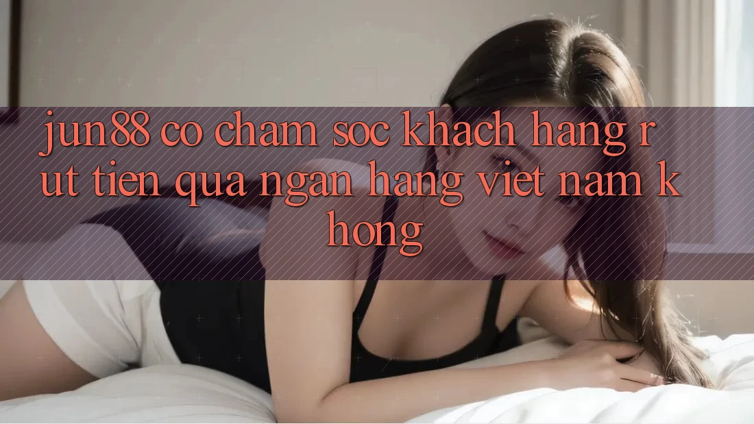 Jun88 có chăm sóc khách hàng rút tiền qua ngân hàng Việt Nam không?