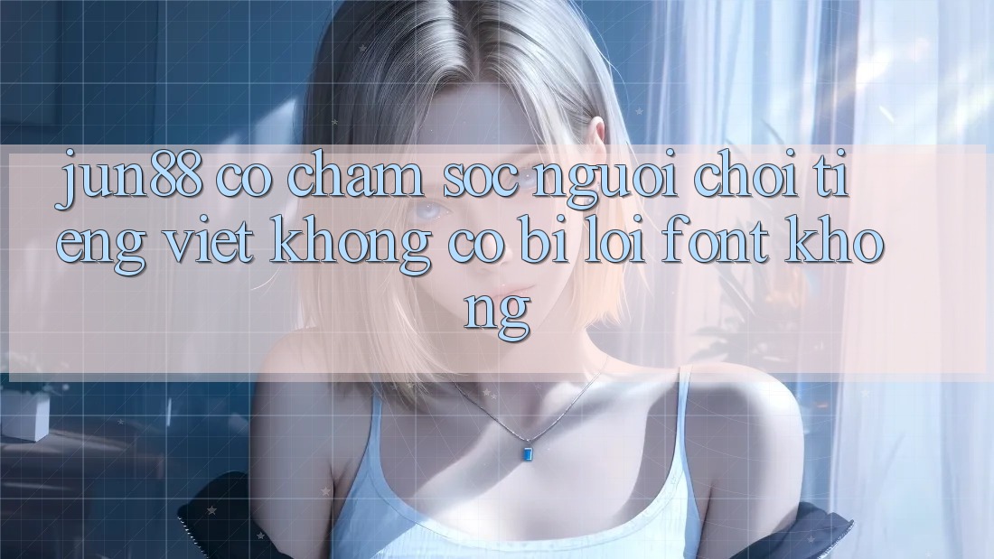 Jun88 có chăm sóc người chơi tiếng Việt không? Có bị lỗi font không? Jun88 có chăm sóc người chơi tiếng Việt không? Có bị lỗi font không?