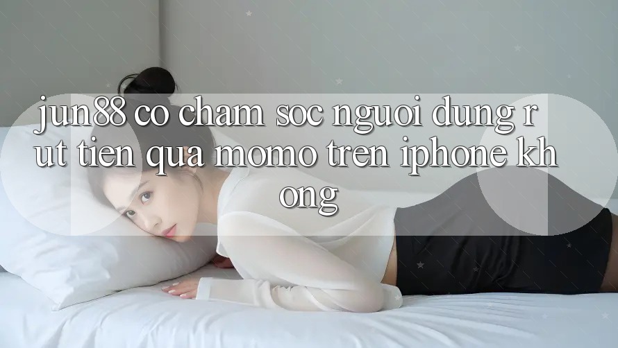 Jun88 có chăm sóc người dùng rút tiền qua Momo trên iPhone không? Jun88 có chăm sóc người dùng rút tiền qua Momo trên iPhone không?
