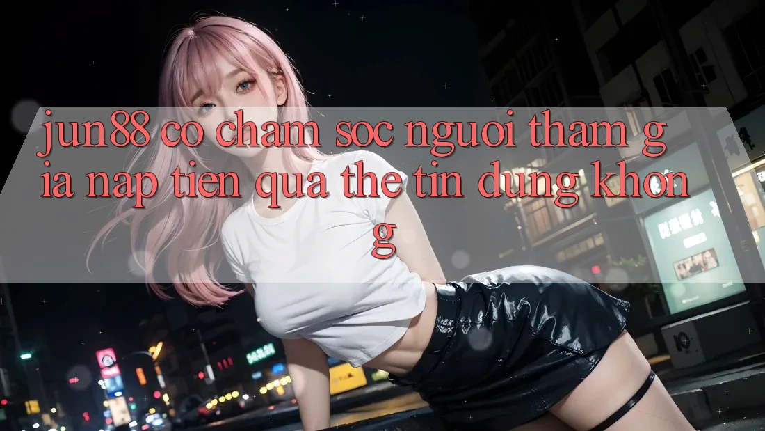 Jun88 có chăm sóc người tham gia nạp tiền qua thẻ tín dụng không? Jun88 có chăm sóc người tham gia nạp tiền qua thẻ tín dụng không?