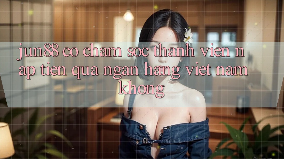 Jun88 có chăm sóc thành viên nạp tiền qua ngân hàng Việt Nam không?