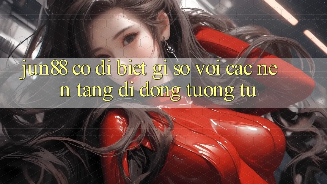 jun88 có dị biệt gì so với các nền tảng di động tương tự?