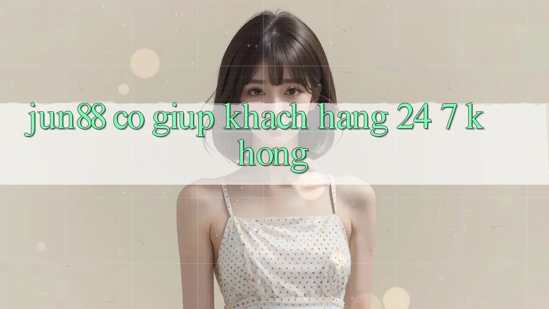 Jun88 có giúp khách hàng 24/7 không?