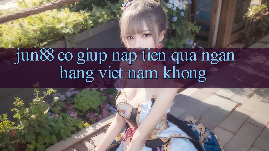Jun88 có giúp nạp tiền qua ngân hàng Việt Nam không? Jun88 có giúp nạp tiền qua ngân hàng Việt Nam không?