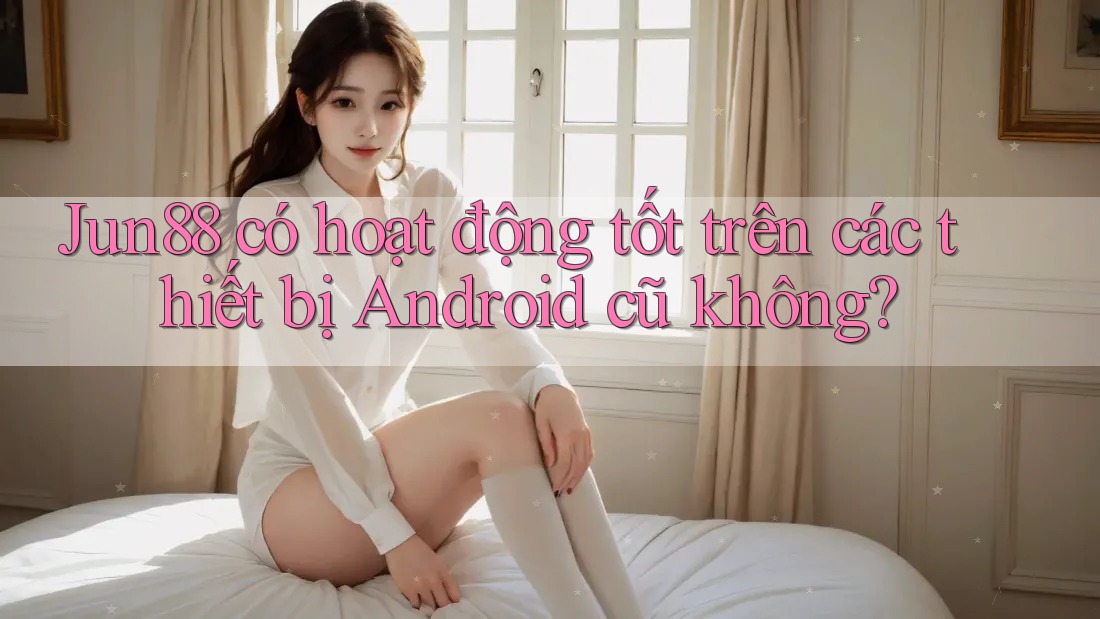 Jun88 có hoạt động tốt trên các thiết bị Android cũ không?