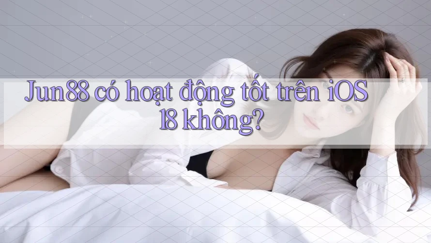 Jun88 có hoạt động tốt trên iOS 18 không?