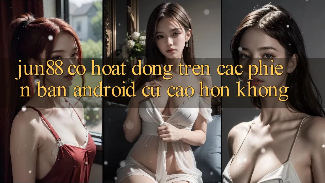 jun88 có hoạt động trên các phiên bản Android cũ cao hơn không?
