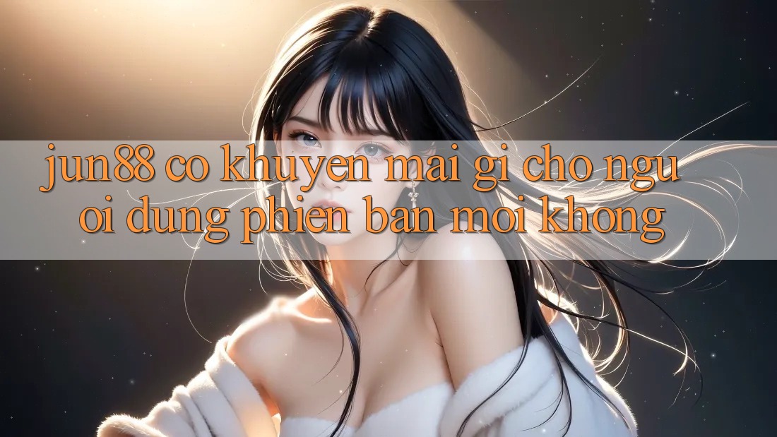 Jun88 có khuyến mãi gì cho người dùng phiên bản mới không?