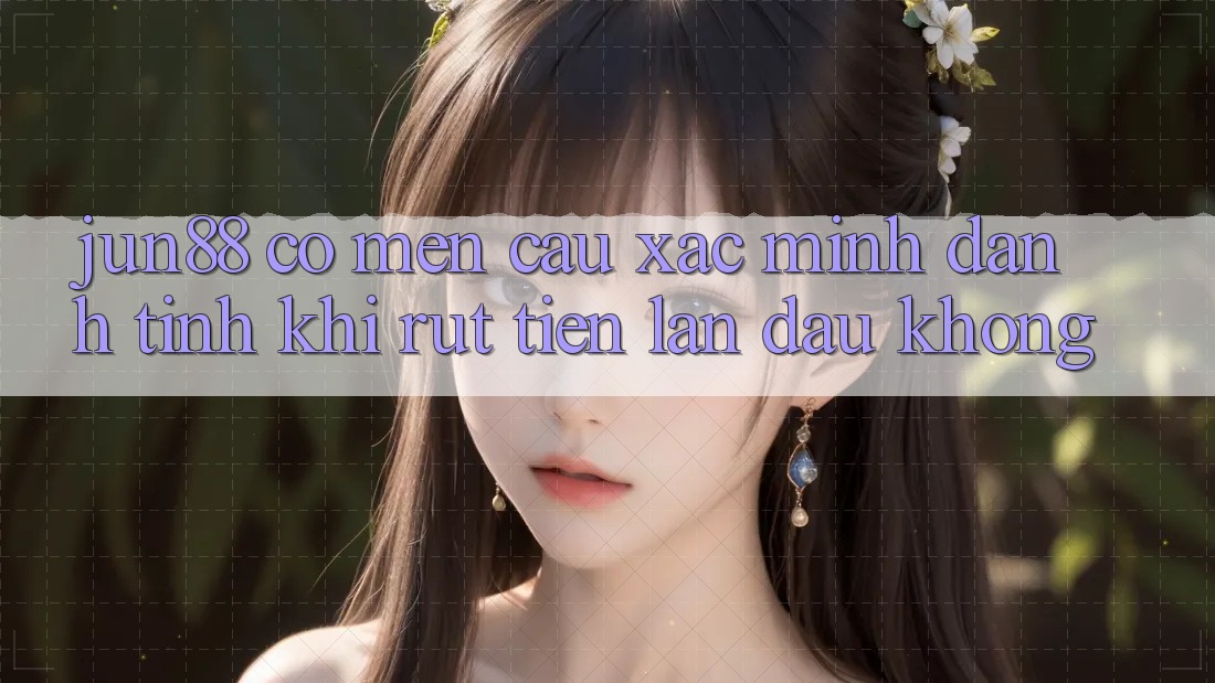 Jun88 có mến cầu xác minh danh tính khi rút tiền lần đầu không?