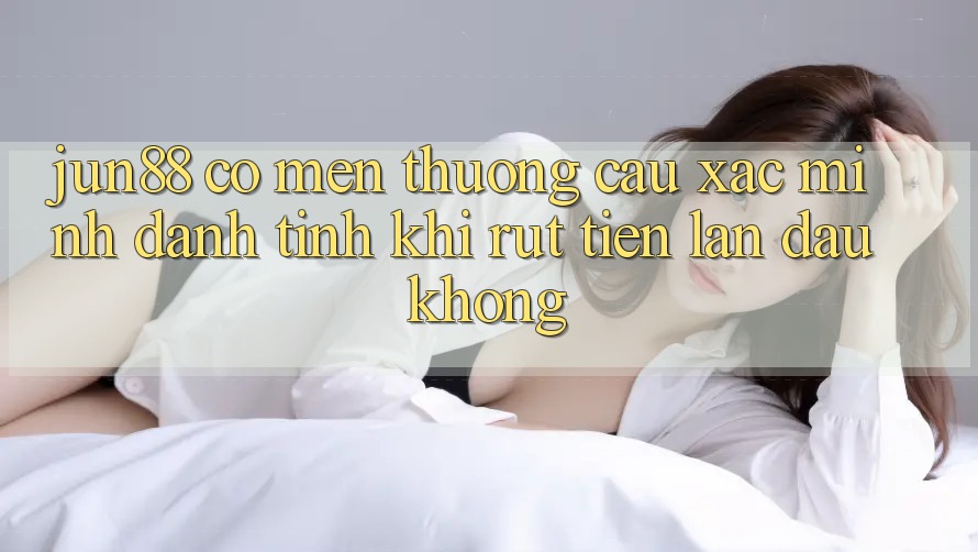Jun88 có mến thương cầu xác minh danh tính khi rút tiền lần đầu không? Jun88 có mến thương cầu xác minh danh tính khi rút tiền lần đầu không?