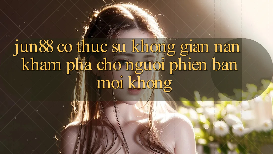 Jun88 có thực sự không gian nan khám phá cho người phiên bản mới không?