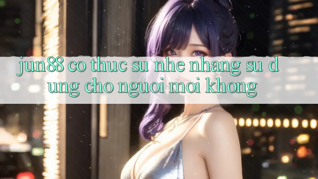 Jun88 có thực sự nhẹ nhàng sử dụng cho người mới không? Jun88 có thực sự nhẹ nhàng sử dụng cho người mới không?