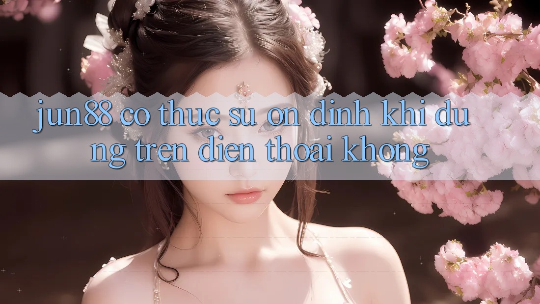 Jun88 có thực sự ổn định khi dùng trên điện thoại không?