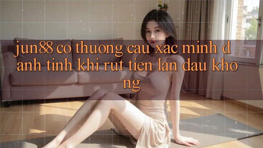 Jun88 có thương cầu xác minh danh tính khi rút tiền lần đầu không? Jun88 có thương cầu xác minh danh tính khi rút tiền lần đầu không?