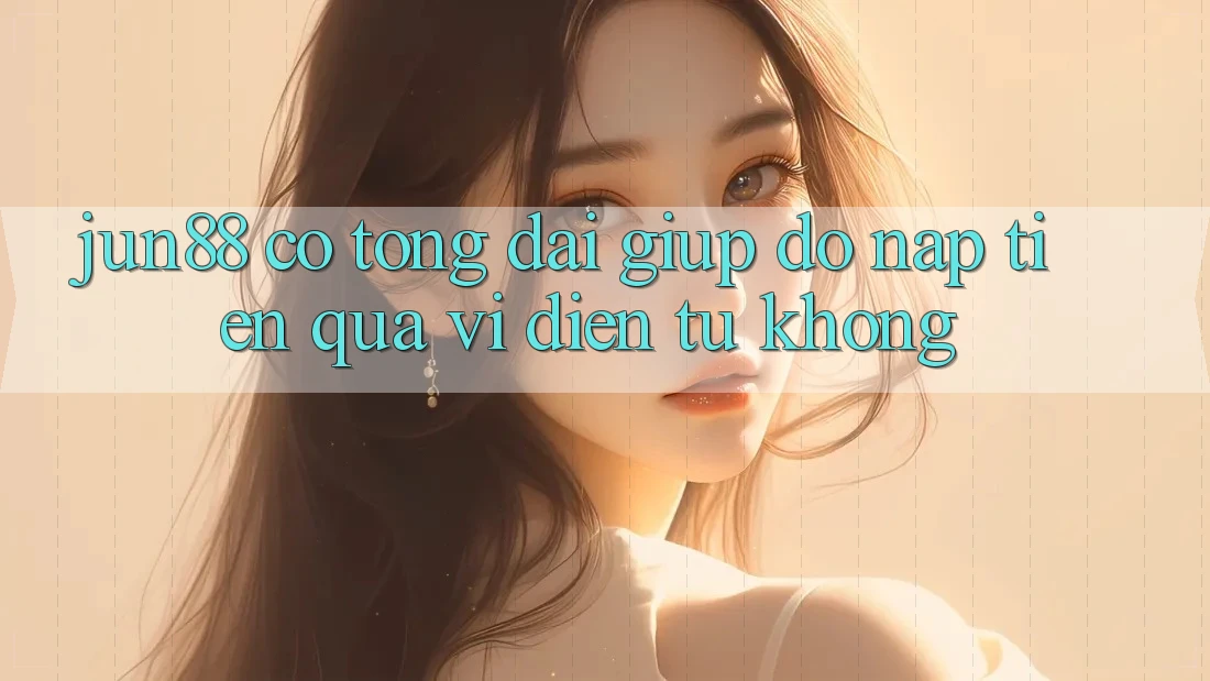 Jun88 có tổng đài giúp đỡ nạp tiền qua ví điện tử không?