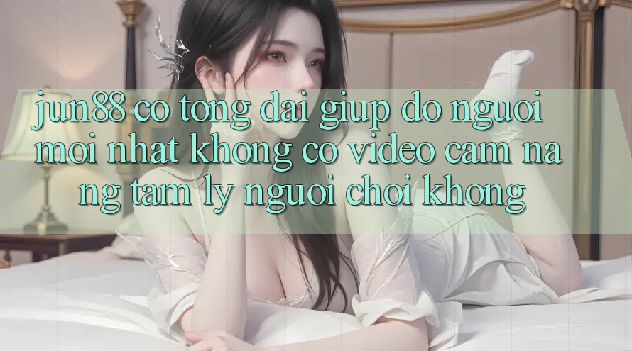 Jun88 có tổng đài giúp đỡ người mới nhất không? Có video cẩm nang tâm lý người chơi không? Jun88 có tổng đài giúp đỡ người mới nhất không? Có video cẩm nang tâm lý người chơi không?