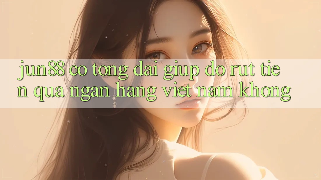 Jun88 có tổng đài giúp đỡ rút tiền qua ngân hàng Việt Nam không?