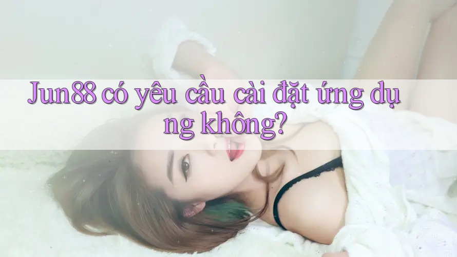 Jun88 có yêu cầu cài đặt ứng dụng không?