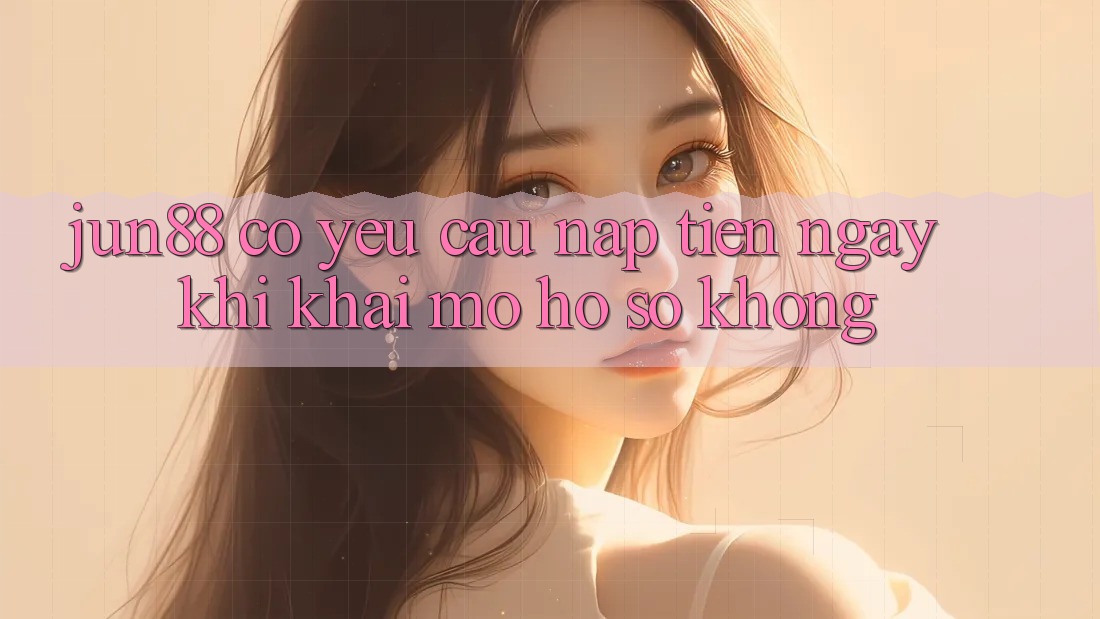 Jun88 có yêu cầu nạp tiền ngay khi khai mở hồ sơ không? Jun88 có yêu cầu nạp tiền ngay khi khai mở hồ sơ không?