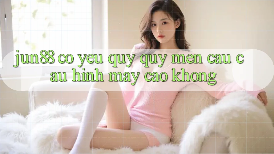 jun88 có yêu quý quý mến cầu cấu hình máy cao không? jun88 có yêu quý quý mến cầu cấu hình máy cao không?