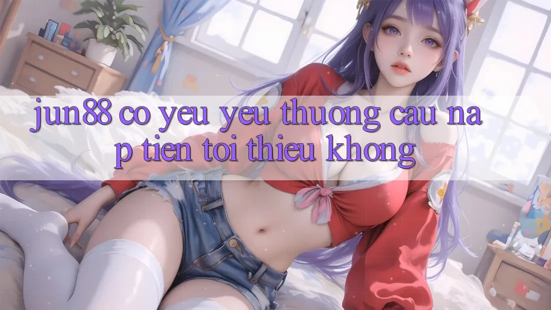 Jun88 có yêu yêu thương cầu nạp tiền tối thiểu không? Jun88 có yêu yêu thương cầu nạp tiền tối thiểu không?