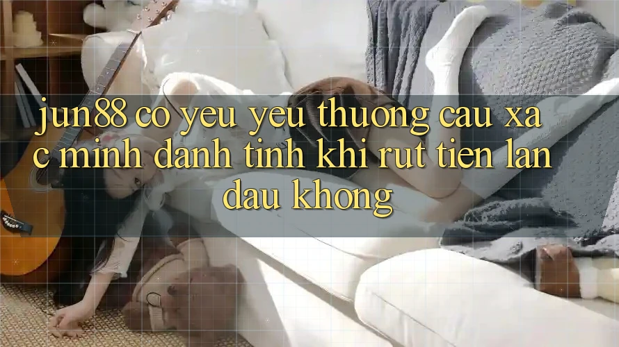 Jun88 có yêu yêu thương cầu xác minh danh tính khi rút tiền lần đầu không?