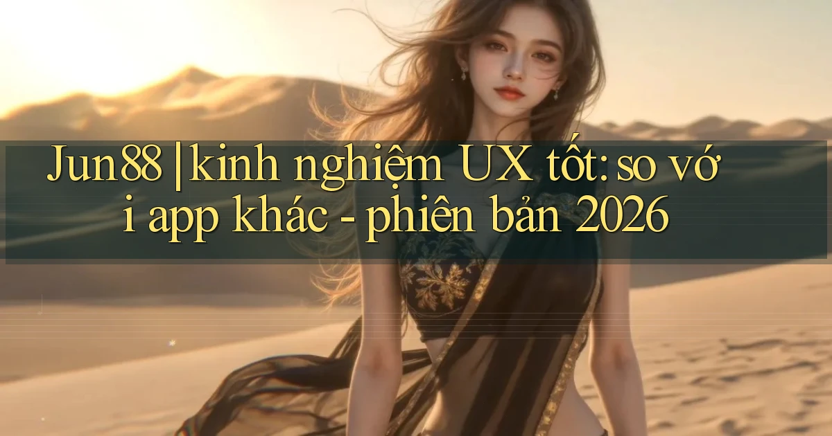 Jun88 kinh nghiệm UX tốt so với app khác   phiên bản 2026