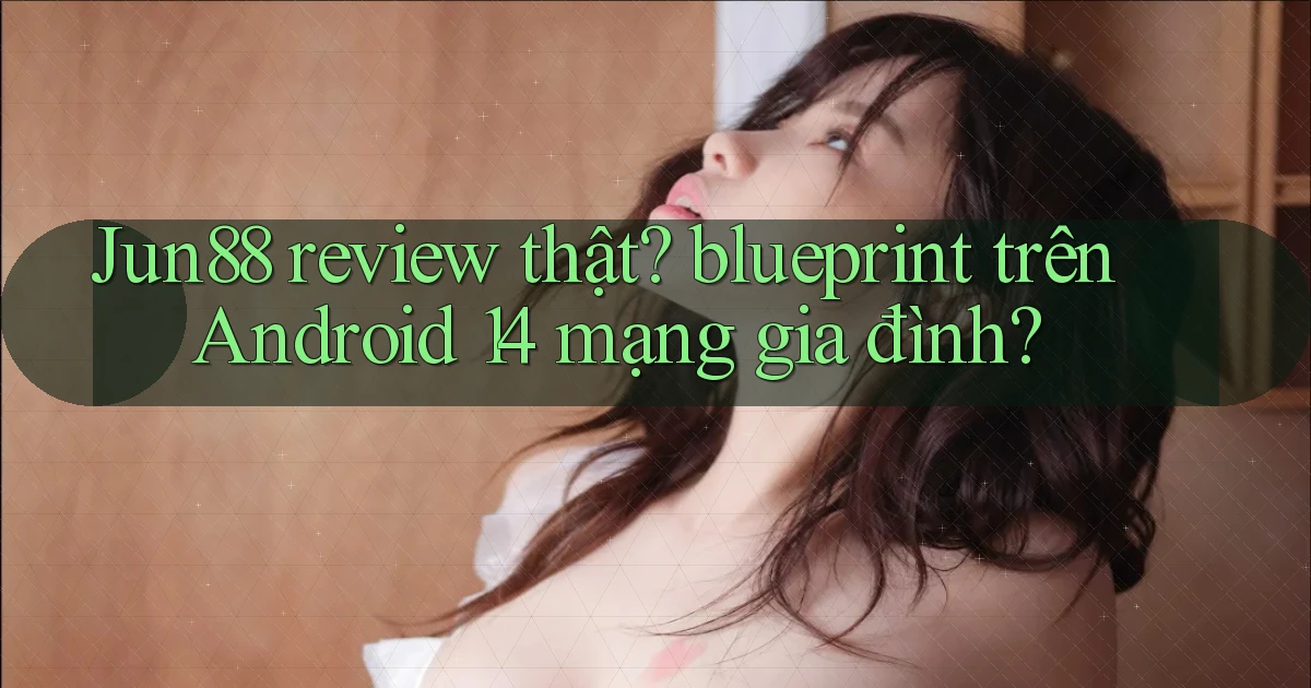 Jun88 review thật blueprint trên Android 14 mạng gia đình