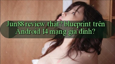 Jun88 review thật blueprint trên Android 14 mạng gia đình