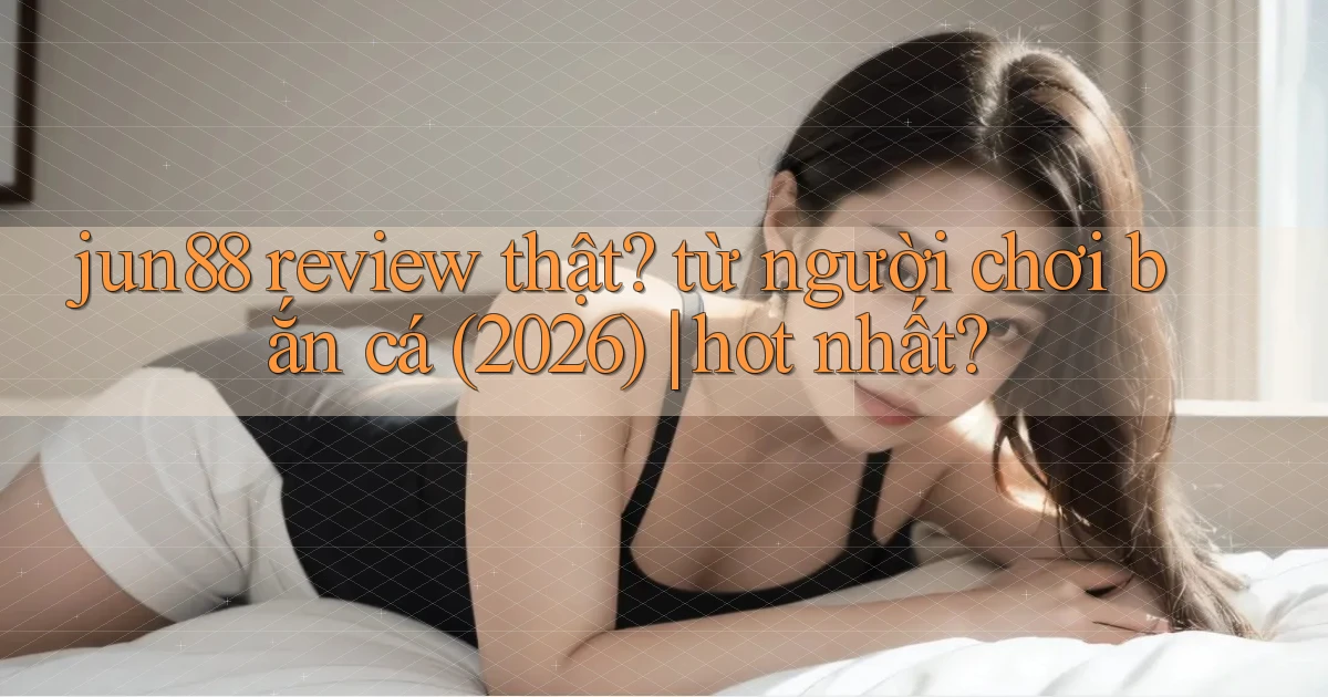 jun88 review thật từ người chơi bắn cá (2026) hot nhất