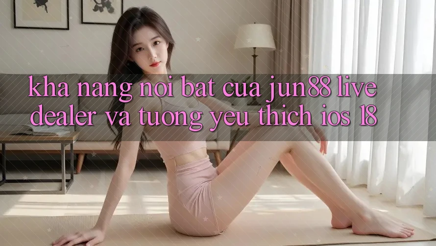 Khả năng nổi bật của Jun88: Live dealer và tương yêu thích iOS 18