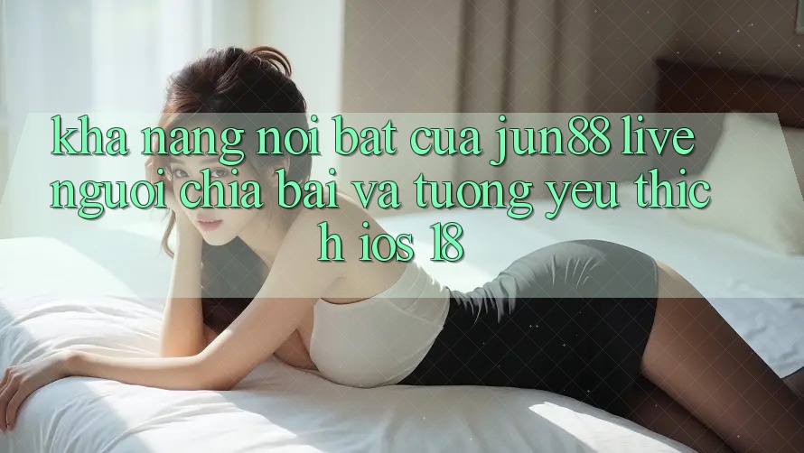 Khả năng nổi bật của Jun88: Live người chia bài và tương yêu thích iOS 18