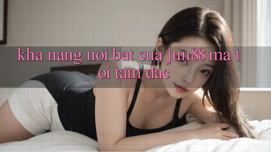 Khả năng nổi bật của jun88 mà tôi tâm đắc