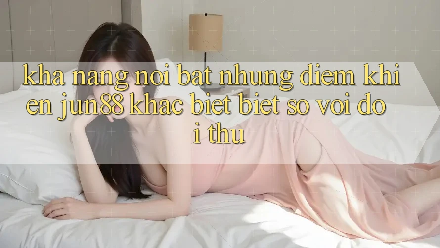 Khả năng nổi bật — Những điểm khiến jun88 khác biệt biệt so với đối thủ