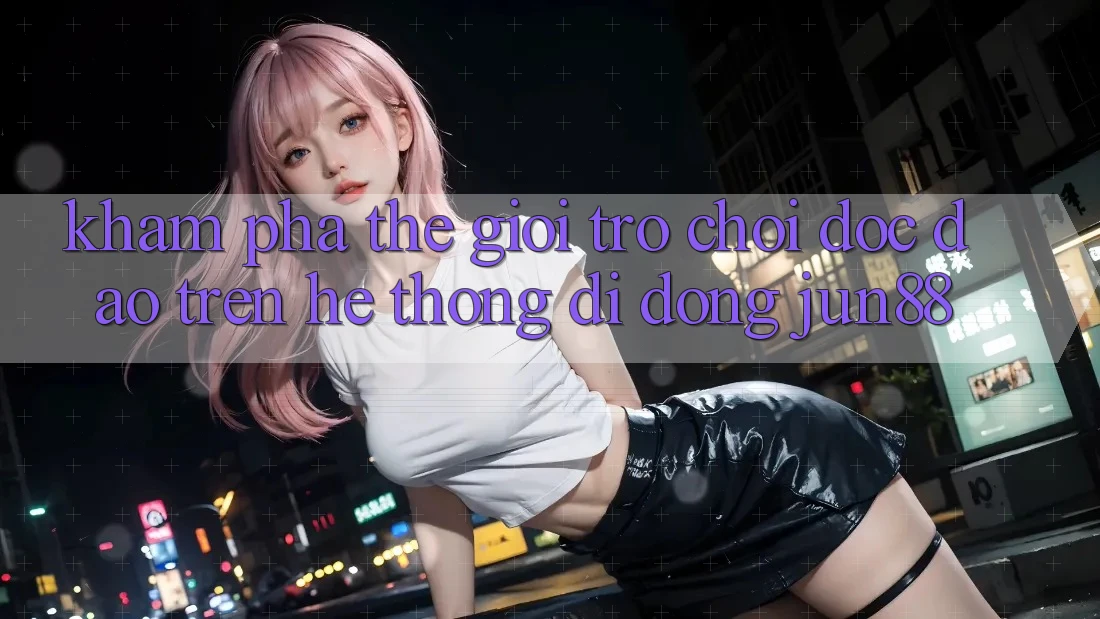 Khám Phá Thế Giới Trò Chơi Độc Đáo Trên Hệ thống di động Jun88