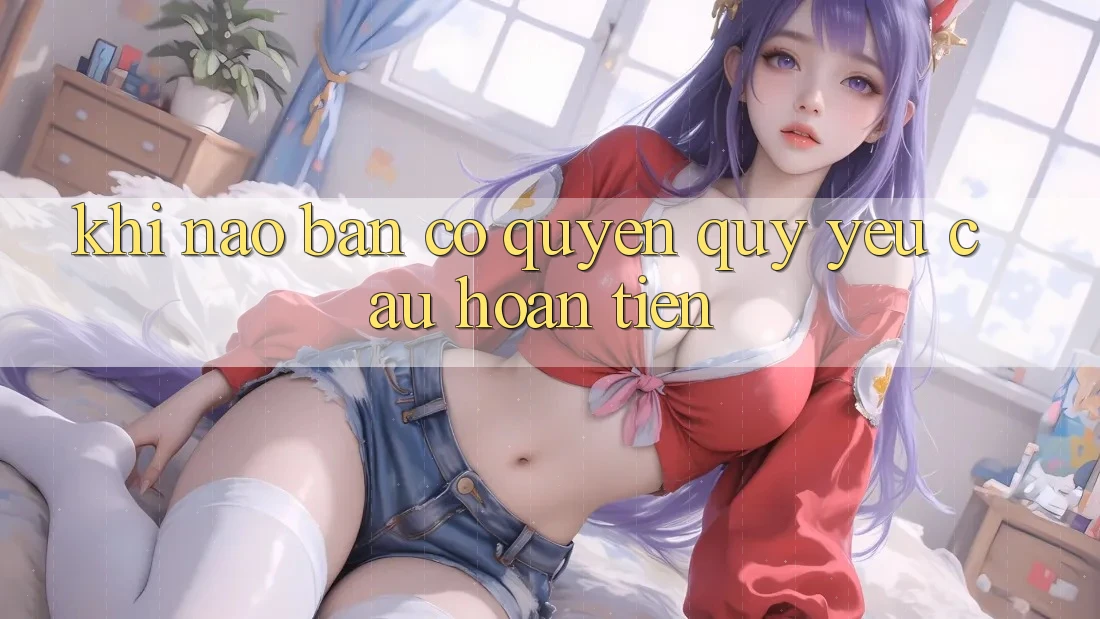 Khi nào bạn có quyền quý yêu cầu hoàn tiền?