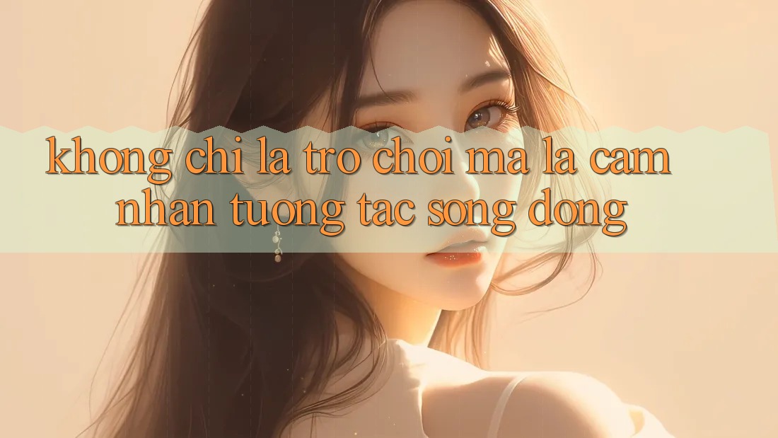 Không Chỉ Là Trò Chơi, Mà Là Cảm nhận Tương Tác Sống Động Không Chỉ Là Trò Chơi, Mà Là Cảm nhận Tương Tác Sống Động