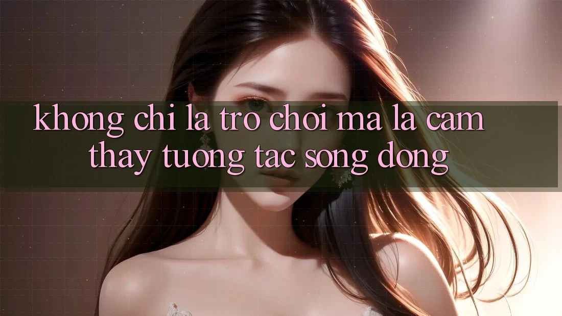 Không Chỉ Là Trò Chơi, Mà Là Cảm thấy Tương Tác Sống Động Không Chỉ Là Trò Chơi, Mà Là Cảm thấy Tương Tác Sống Động