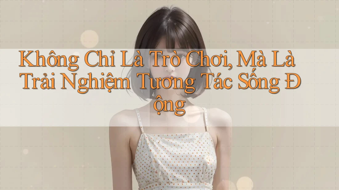 Không Chỉ Là Trò Chơi, Mà Là Trải Nghiệm Tương Tác Sống Động