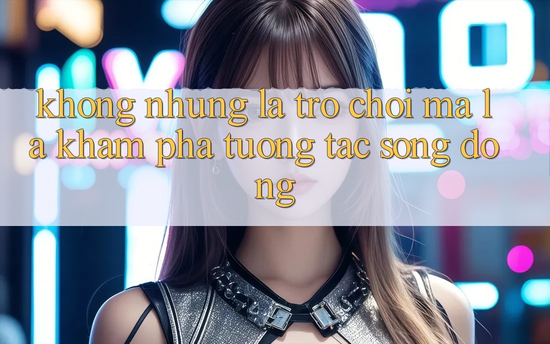 Không những Là Trò Chơi, Mà Là Khám phá Tương Tác Sống Động Không những Là Trò Chơi, Mà Là Khám phá Tương Tác Sống Động