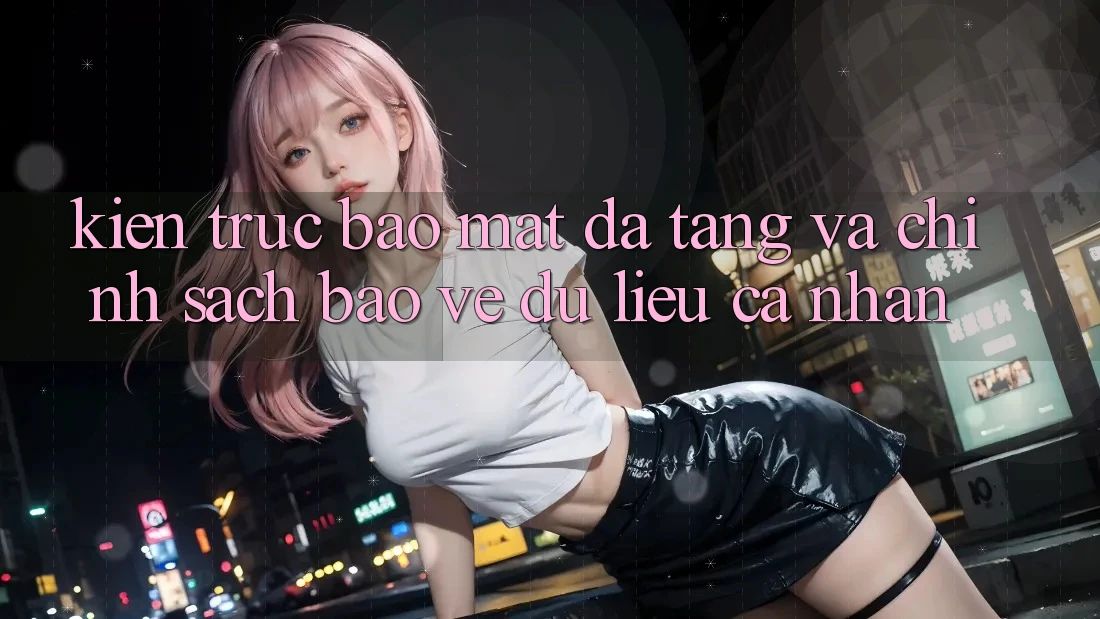 Kiến Trúc Bảo Mật Đa Tầng Và Chính Sách Bảo vệ dữ liệu cá nhân