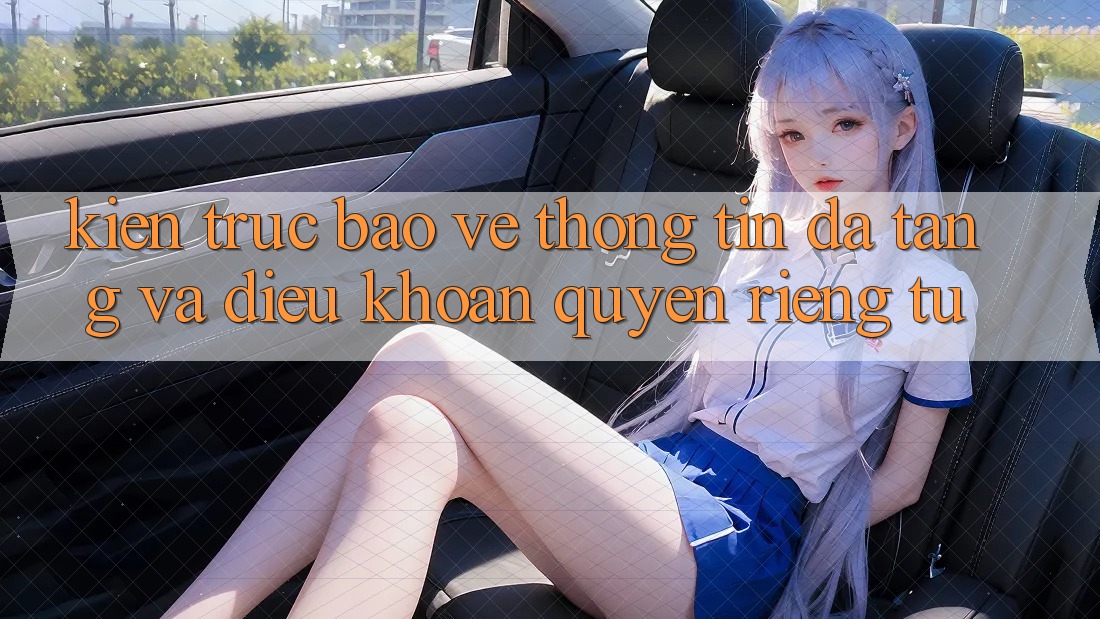 Kiến Trúc Bảo vệ thông tin Đa Tầng Và Điều khoản Quyền Riêng Tư