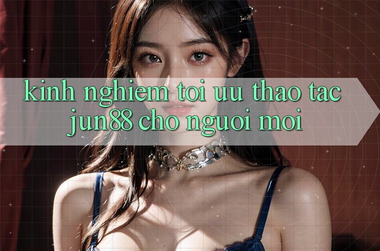 Kinh nghiệm tối ưu thao tác jun88 cho người mới Kinh nghiệm tối ưu thao tác jun88 cho người mới