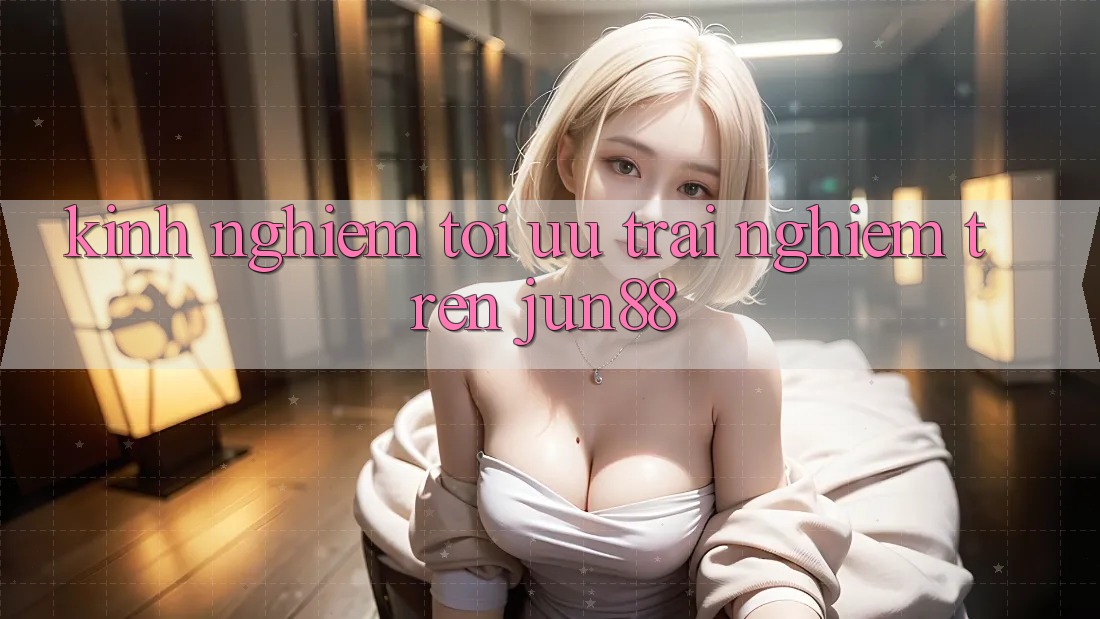 Kinh nghiệm tối ưu trải nghiệm trên jun88