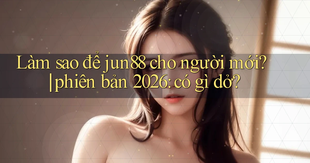 Làm sao để jun88 cho người mới phiên bản 2026 có gì dở