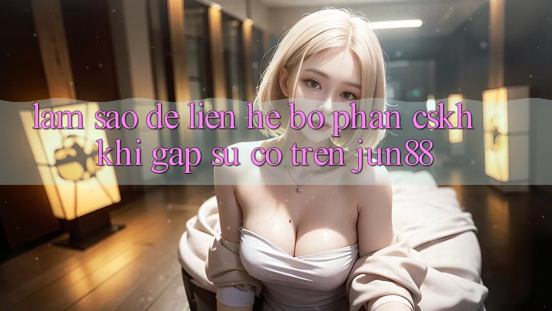 Làm sao để liên hệ bộ phận CSKH khi gặp sự cố trên jun88?