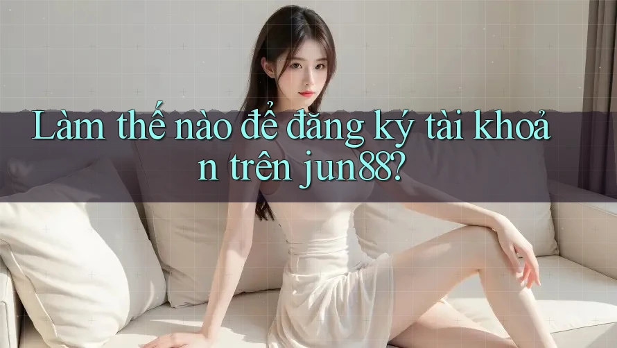 Làm thế nào để đăng ký tài khoản trên jun88?
