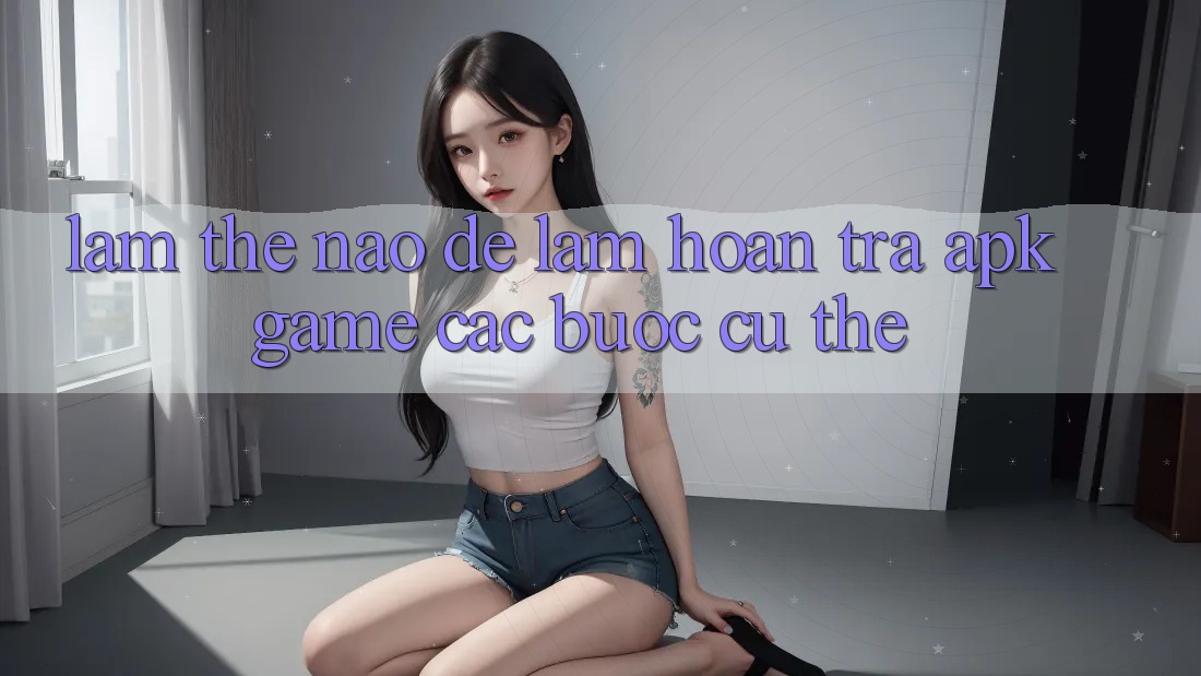 Làm thế nào để làm hoàn trả APK game? Các bước cụ thể Làm thế nào để làm hoàn trả APK game? Các bước cụ thể
